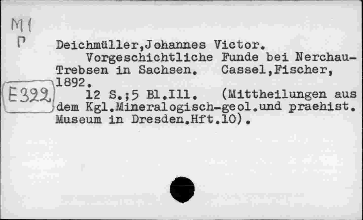 ﻿Deichmüller,Johannes Victor.
Vorgeschichtliche Funde bei Nerchau-Trebsen in Sachsen.	Cassel»Fischer,
1892.
12 S.;5 Bl.Ill. (Mittheilungen aus dem Kgl.Mineralogisch-geol.und praehist. Museum in Dresden.Hft.10)•